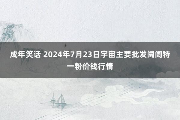 成年笑话 2024年7月23日宇宙主要批发阛阓特一粉价钱行情