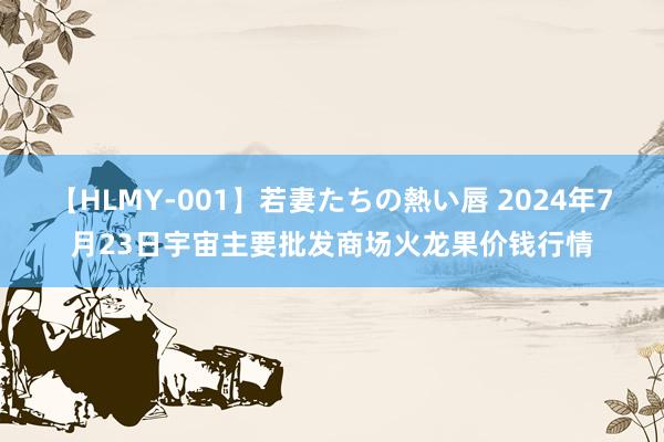 【HLMY-001】若妻たちの熱い唇 2024年7月23日宇宙主要批发商场火龙果价钱行情