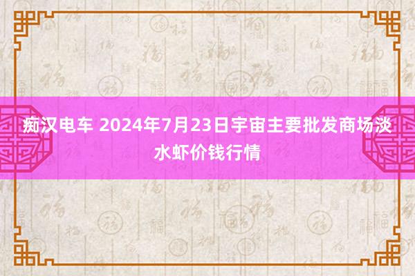 痴汉电车 2024年7月23日宇宙主要批发商场淡水虾价钱行情