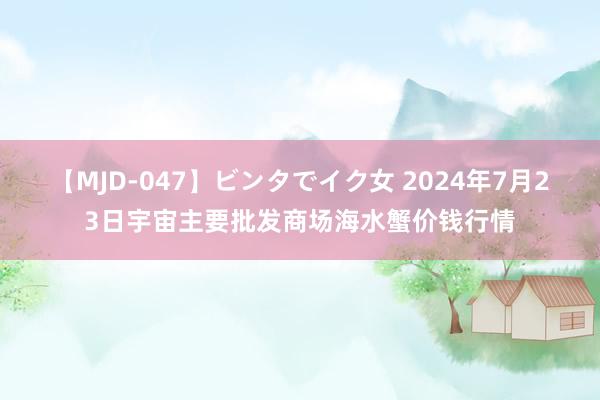 【MJD-047】ビンタでイク女 2024年7月23日宇宙主要批发商场海水蟹价钱行情