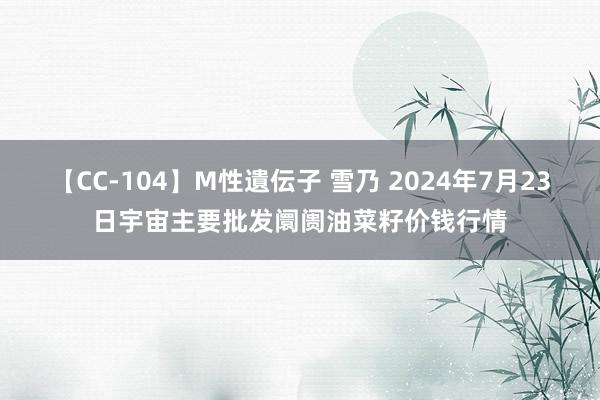 【CC-104】M性遺伝子 雪乃 2024年7月23日宇宙主要批发阛阓油菜籽价钱行情