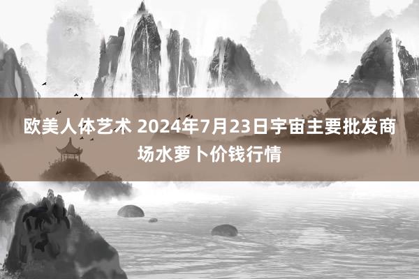 欧美人体艺术 2024年7月23日宇宙主要批发商场水萝卜价钱行情