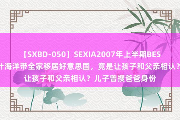 【SXBD-050】SEXIA2007年上半期BEST 全35作品8時間 叶海洋带全家移居好意思国，竟是让孩子和父亲相认？儿子曾搜爸爸身份