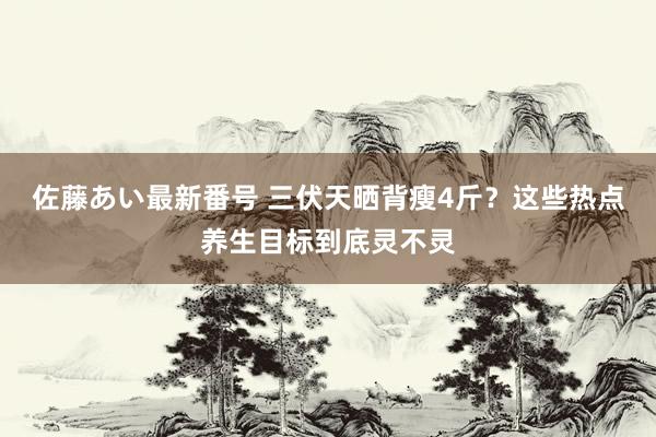 佐藤あい最新番号 三伏天晒背瘦4斤？这些热点养生目标到底灵不灵