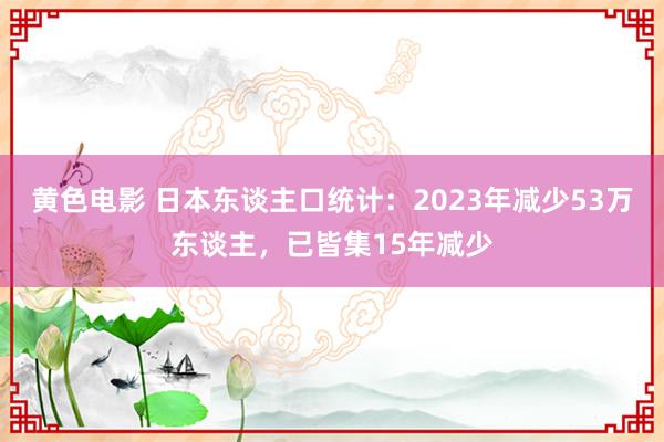 黄色电影 日本东谈主口统计：2023年减少53万东谈主，已皆集15年减少