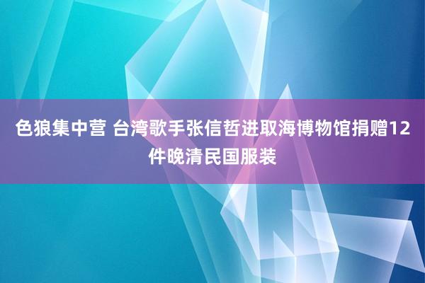 色狼集中营 台湾歌手张信哲进取海博物馆捐赠12件晚清民国服装