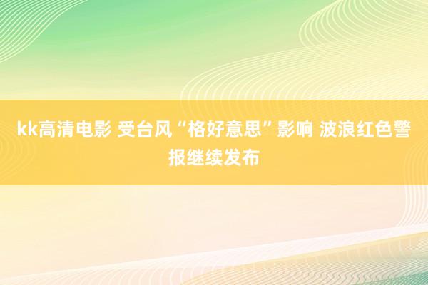 kk高清电影 受台风“格好意思”影响 波浪红色警报继续发布