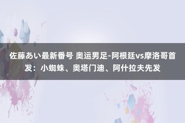 佐藤あい最新番号 奥运男足-阿根廷vs摩洛哥首发：小蜘蛛、奥塔门迪、阿什拉夫先发