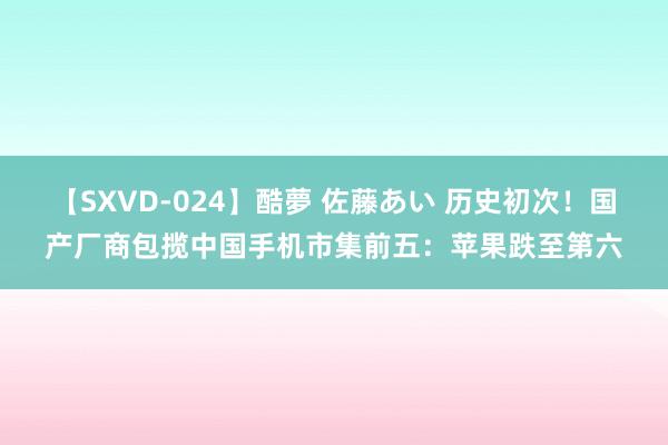 【SXVD-024】酷夢 佐藤あい 历史初次！国产厂商包揽中国手机市集前五：苹果跌至第六