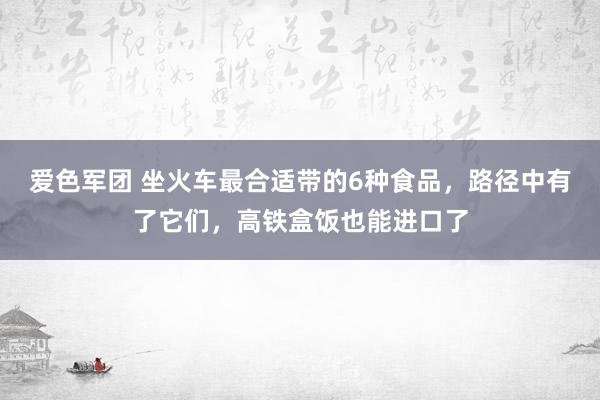 爱色军团 坐火车最合适带的6种食品，路径中有了它们，高铁盒饭也能进口了