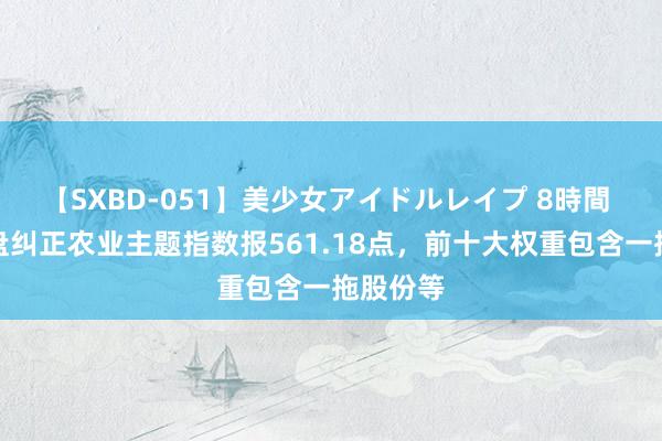 【SXBD-051】美少女アイドルレイプ 8時間 中证地盘纠正农业主题指数报561.18点，前十大权重包含一拖股份等