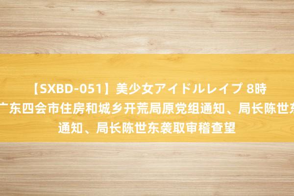 【SXBD-051】美少女アイドルレイプ 8時間 主动投案，广东四会市住房和城乡开荒局原党组通知、局长陈世东袭取审稽查望