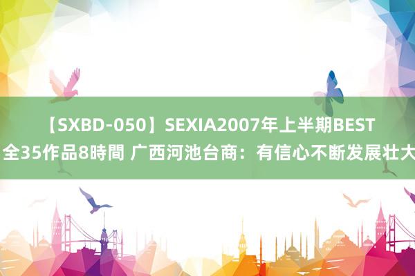 【SXBD-050】SEXIA2007年上半期BEST 全35作品8時間 广西河池台商：有信心不断发展壮大