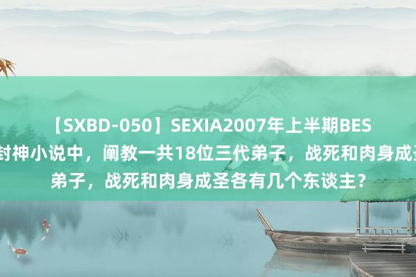 【SXBD-050】SEXIA2007年上半期BEST 全35作品8時間 封神小说中，阐教一共18位三代弟子，战死和肉身成圣各有几个东谈主？