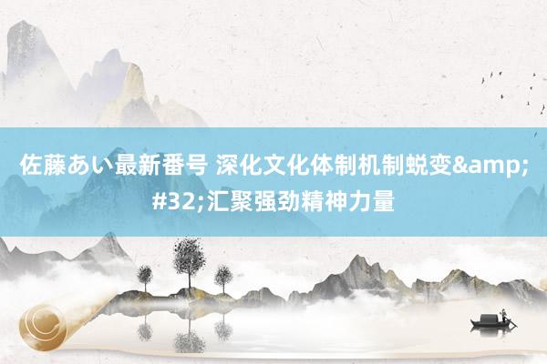 佐藤あい最新番号 深化文化体制机制蜕变&#32;汇聚强劲精神力量