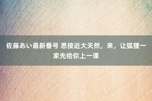 佐藤あい最新番号 思接近大天然，来，让狐狸一家先给你上一课