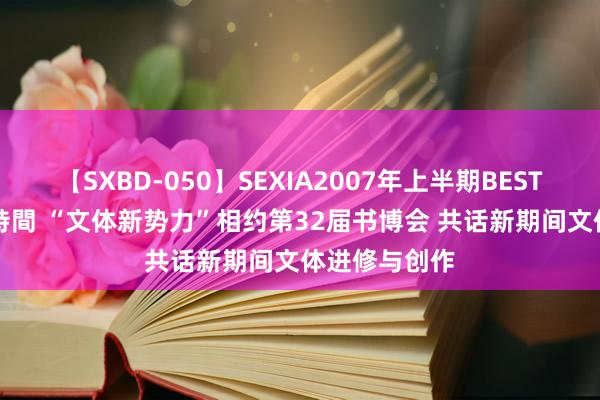 【SXBD-050】SEXIA2007年上半期BEST 全35作品8時間 “文体新势力”相约第32届书博会 共话新期间文体进修与创作