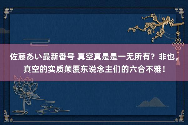 佐藤あい最新番号 真空真是是一无所有？非也，真空的实质颠覆东说念主们的六合不雅！