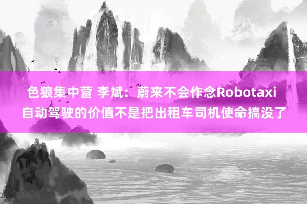 色狼集中营 李斌：蔚来不会作念Robotaxi 自动驾驶的价值不是把出租车司机使命搞没了