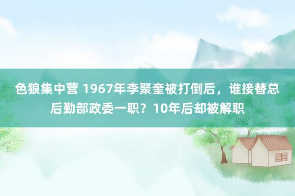 色狼集中营 1967年李聚奎被打倒后，谁接替总后勤部政委一职？10年后却被解职