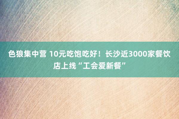 色狼集中营 10元吃饱吃好！长沙近3000家餐饮店上线“工会爱新餐”