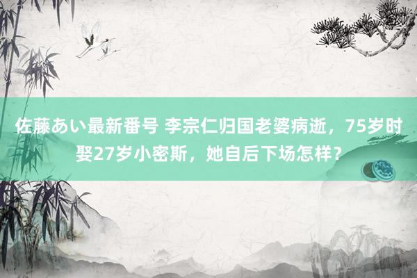 佐藤あい最新番号 李宗仁归国老婆病逝，75岁时娶27岁小密斯，她自后下场怎样？