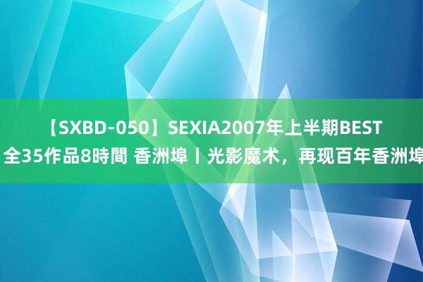 【SXBD-050】SEXIA2007年上半期BEST 全35作品8時間 香洲埠丨光影魔术，再现百年香洲埠