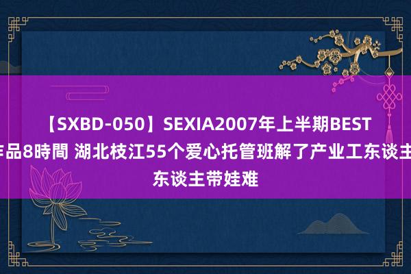 【SXBD-050】SEXIA2007年上半期BEST 全35作品8時間 湖北枝江55个爱心托管班解了产业工东谈主带娃难