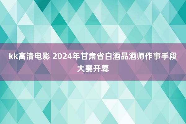 kk高清电影 2024年甘肃省白酒品酒师作事手段大赛开幕