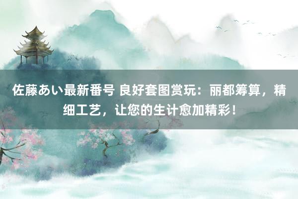 佐藤あい最新番号 良好套图赏玩：丽都筹算，精细工艺，让您的生计愈加精彩！