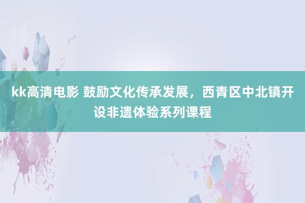 kk高清电影 鼓励文化传承发展，西青区中北镇开设非遗体验系列课程