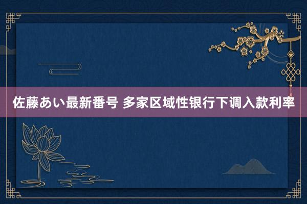 佐藤あい最新番号 多家区域性银行下调入款利率