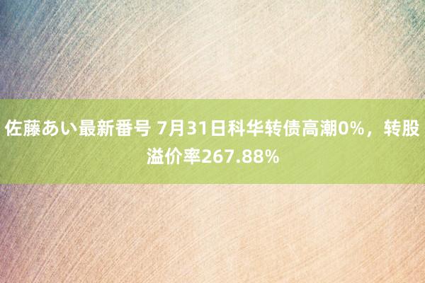 佐藤あい最新番号 7月31日科华转债高潮0%，转股溢价率267.88%