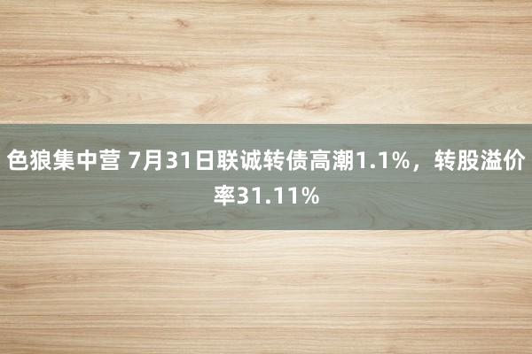 色狼集中营 7月31日联诚转债高潮1.1%，转股溢价率31.11%