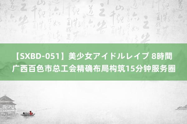 【SXBD-051】美少女アイドルレイプ 8時間 广西百色市总工会精确布局构筑15分钟服务圈