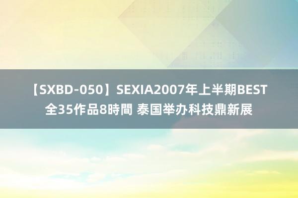 【SXBD-050】SEXIA2007年上半期BEST 全35作品8時間 泰国举办科技鼎新展