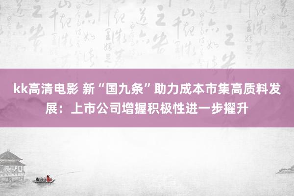 kk高清电影 新“国九条”助力成本市集高质料发展：上市公司增握积极性进一步擢升