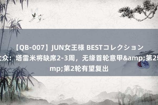 【QB-007】JUN女王様 BESTコレクション 通顺医学大众：塔雷米将缺席2-3周，无缘首轮意甲&第2轮有望复出