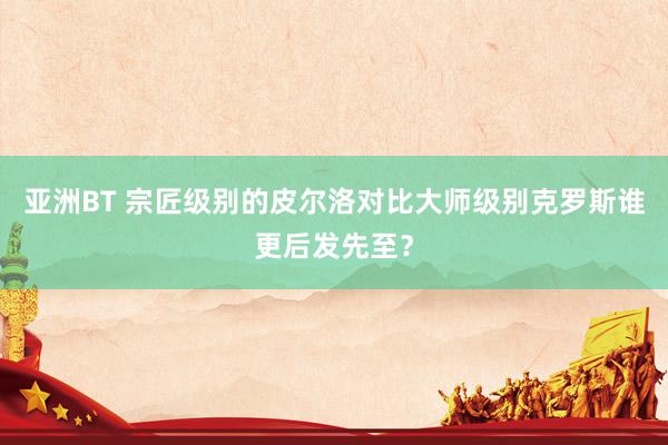 亚洲BT 宗匠级别的皮尔洛对比大师级别克罗斯谁更后发先至？