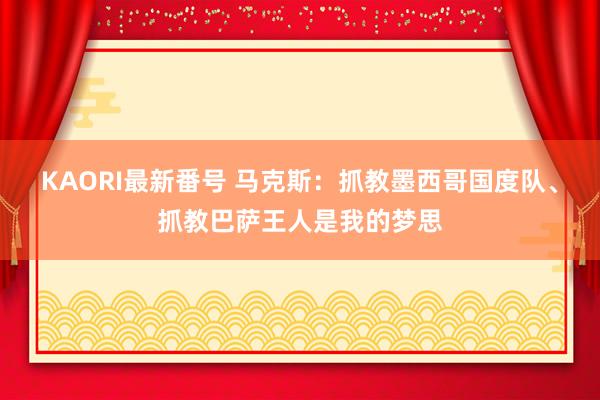 KAORI最新番号 马克斯：抓教墨西哥国度队、抓教巴萨王人是我的梦思