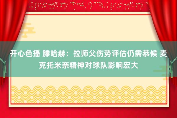 开心色播 滕哈赫：拉师父伤势评估仍需恭候 麦克托米奈精神对球队影响宏大