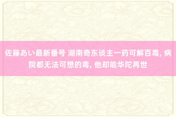 佐藤あい最新番号 湖南奇东谈主一药可解百毒， 病院都无法可想的毒， 他却能华陀再世