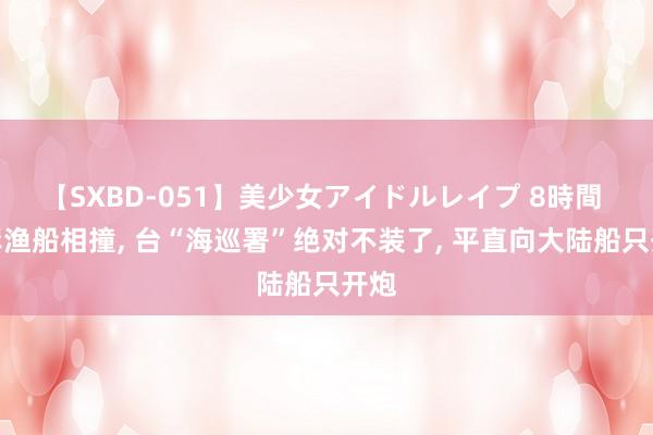 【SXBD-051】美少女アイドルレイプ 8時間 两岸渔船相撞， 台“海巡署”绝对不装了， 平直向大陆船只开炮