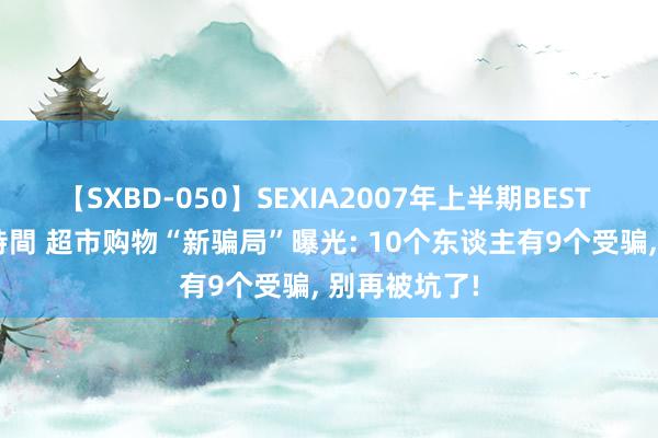 【SXBD-050】SEXIA2007年上半期BEST 全35作品8時間 超市购物“新骗局”曝光: 10个东谈主有9个受骗， 别再被坑了!