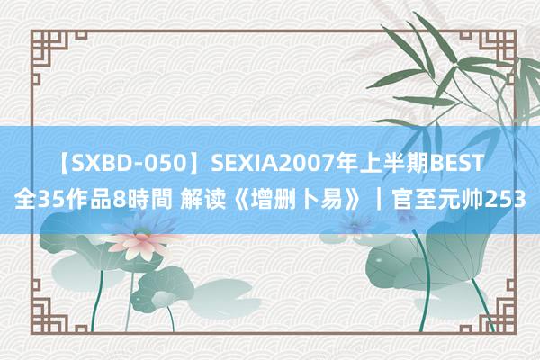 【SXBD-050】SEXIA2007年上半期BEST 全35作品8時間 解读《增删卜易》｜官至元帅253