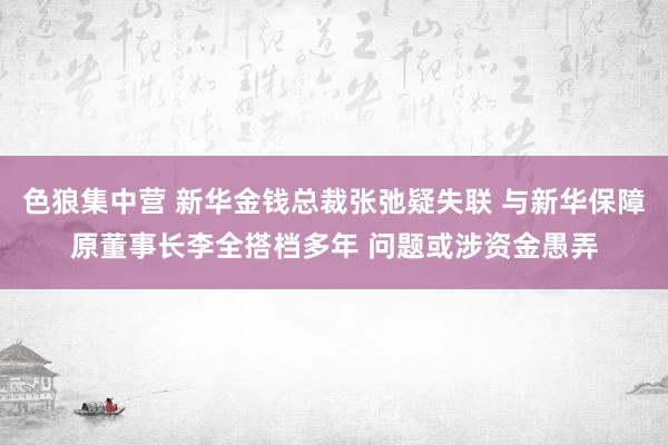 色狼集中营 新华金钱总裁张弛疑失联 与新华保障原董事长李全搭档多年 问题或涉资金愚弄