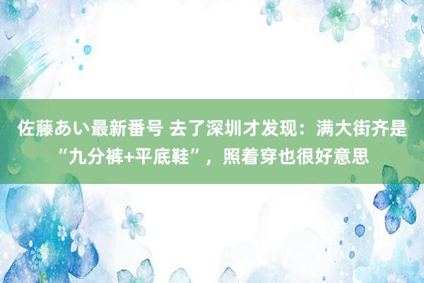 佐藤あい最新番号 去了深圳才发现：满大街齐是“九分裤+平底鞋”，照着穿也很好意思