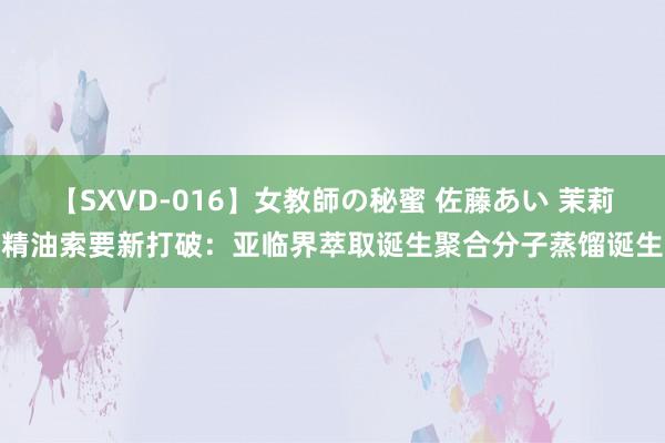 【SXVD-016】女教師の秘蜜 佐藤あい 茉莉精油索要新打破：亚临界萃取诞生聚合分子蒸馏诞生