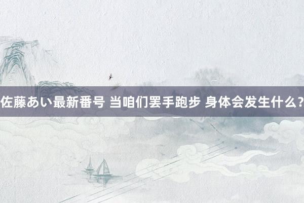 佐藤あい最新番号 当咱们罢手跑步 身体会发生什么？