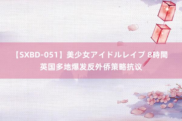 【SXBD-051】美少女アイドルレイプ 8時間 英国多地爆发反外侨策略抗议